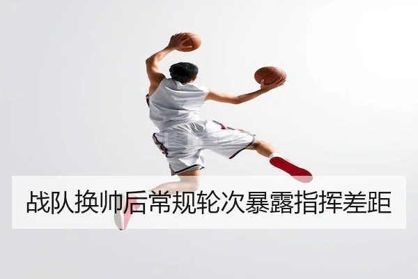战队换帅后常规轮次暴露指挥差距